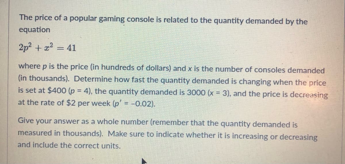 The price of a popular gaming console is related to the quantity demanded by the
equation
2p² + x² = 41
where p is the price (in hundreds of dollars) and x is the number of consoles demanded
(in thousands). Determine how fast the quantity demanded is changing when the price
is set at $400 (p = 4), the quantity demanded is 3000 (x = 3), and the price is decreasing
at the rate of $2 per week (p' = -0.02).
Give your answer as a whole number (remember that the quantity demanded is
measured in thousands). Make sure to indicate whether it is increasing or decreasing
and include the correct units.