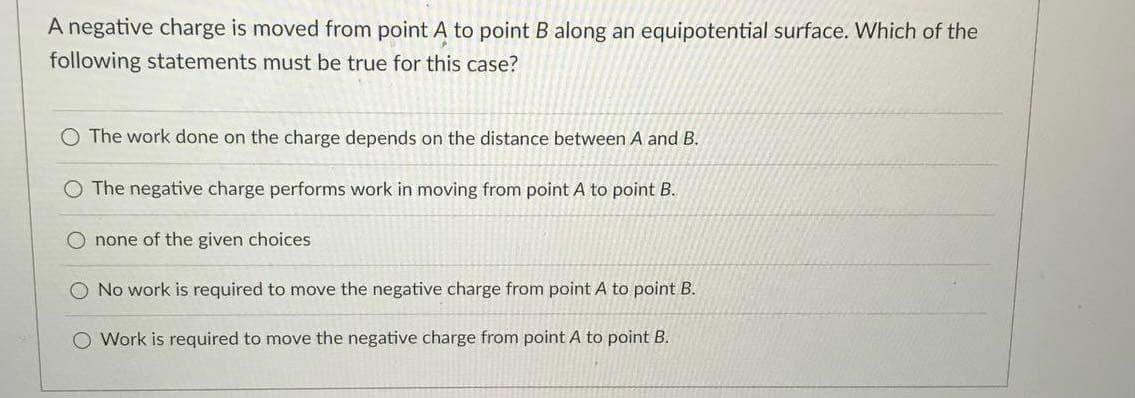 A negative charge is moved from point A to point B along an equipotential surface. Which of the
following statements must be true for this case?
The work done on the charge depends on the distance between A and B.
O The negative charge performs work in moving from point A to point B.
none of the given choices
O No work is required to move the negative charge from point A to point B.
O Work is required to move the negative charge from point A to point B.
