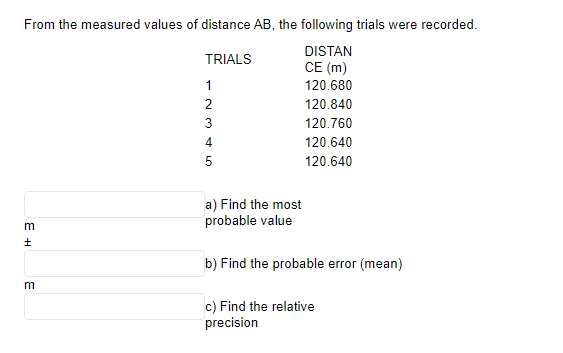 From the measured values of distance AB, the following trials were recorded.
TRIALS
DISTAN
CE (m)
1
120.680
120.840
120.760
120.640
120.640
E H
m
m
2
O A WN
3
4
5
a) Find the most
probable value
b) Find the probable error (mean)
c) Find the relative
precision