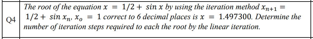 Q4
The root of the equation x = 1/2 + sin x by using the iteration method xn+1 =
1/2 + sin xn, xo = 1 correct to 6 decimal places is x = 1.497300. Determine the
number of iteration steps required to each the root by the linear iteration.