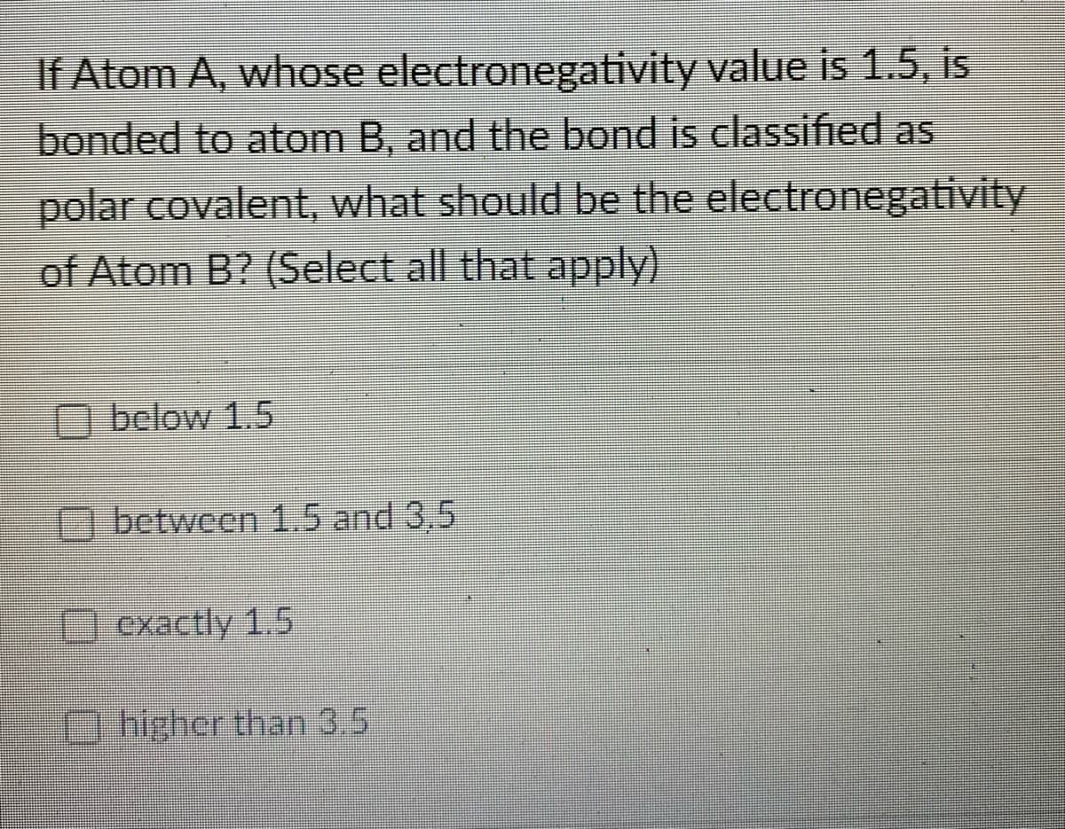 If Atom A, whose
electronegativity
value is 1.5, is
bonded to atom B, and the bond is classified as
polar covalent, what should be the electronegativity
of Atom B? (Select all that apply)
below 1.5
between 1.5 and 3.5
exactly 1.5
higher than 3.5