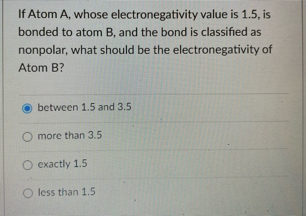 If Atom A, whose
electronegativity value is 1.5, is
bonded to atom B, and the bond is classified as
nonpolar, what should be the electronegativity of
Atom B?
between 1.5 and 3.5
Omore than 3.5
exactly 1.5
less than 1.5