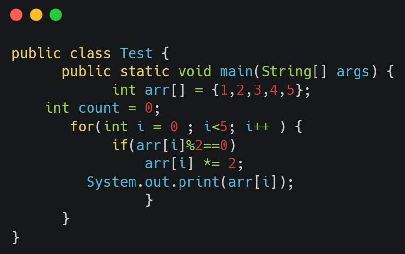 public class Test {
}
public static void main(String[] args) {
int arr[] = {1,2,3,4,5};
int count = 0;
for(int i =
}
= 0; i<5; i++ ) {
if(arr[i]%2==0)
arr[i] *= 2;
System.out.print(arr[i]);
}