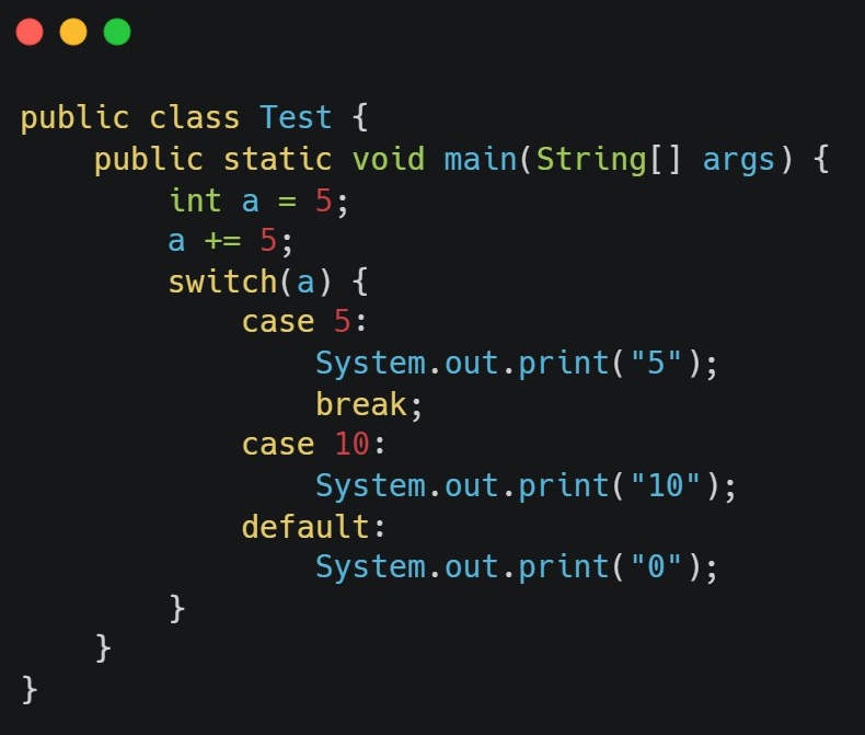 public class Test {
}
public static void main(String[] args) {
int a = 5;
a += 5;
}
switch(a) {
case 5:
}
System.out.print("5");
break;
case 10:
System.out.print("10");
System.out.print("0");
default: