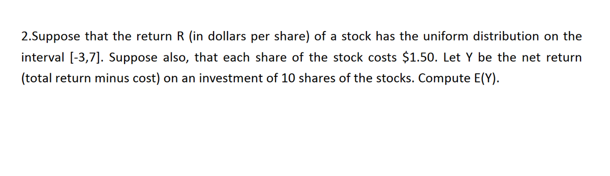 2.Suppose that the return R (in dollars per share) of a stock has the uniform distribution on the
interval [-3,7]. Suppose also, that each share of the stock costs $1.50. Let Y be the net return
(total return minus cost) on an investment of 10 shares of the stocks. Compute E(Y).
