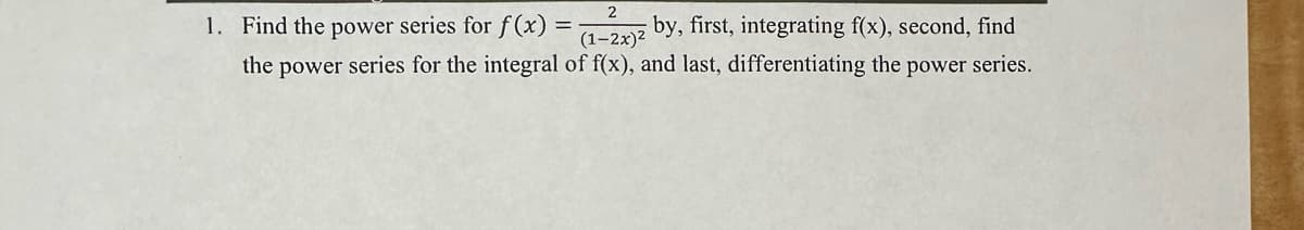 2
1. Find the power series for f(x) = (1-2x)2 by, first, integrating f(x), second, find
the power series for the integral of f(x), and last, differentiating the power series.