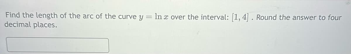 Find the length of the arc of the curve y = ln x over the interval: [1,4]. Round the answer to four
decimal places.