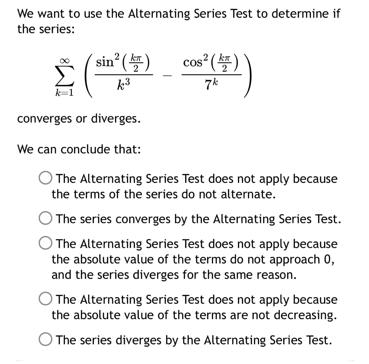 We want to use the Alternating Series Test to determine if
the series:
sin² (kT
2
COS² (KT)
k³
k=1
7k
converges or diverges.
We can conclude that:
The Alternating Series Test does not apply because
the terms of the series do not alternate.
The series converges by the Alternating Series Test.
The Alternating Series Test does not apply because
the absolute value of the terms do not approach 0,
and the series diverges for the same reason.
The Alternating Series Test does not apply because
the absolute value of the terms are not decreasing.
The series diverges by the Alternating Series Test.