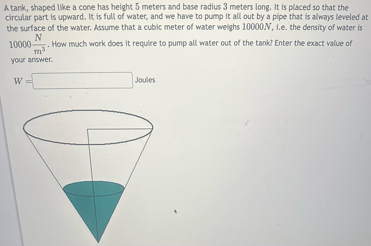 A tank, shaped like a cone has height 5 meters and base radius 3 meters long. It is placed so that the
circular part is upward. It is full of water, and we have to pump it all out by a pipe that is always leveled at
the surface of the water. Assume that a cubic meter of water weighs 10000N, i.e. the density of water is
N
10000- How much work does it require to pump all water out of the tank? Enter the exact value of
m³
your answer.
W
Joules
