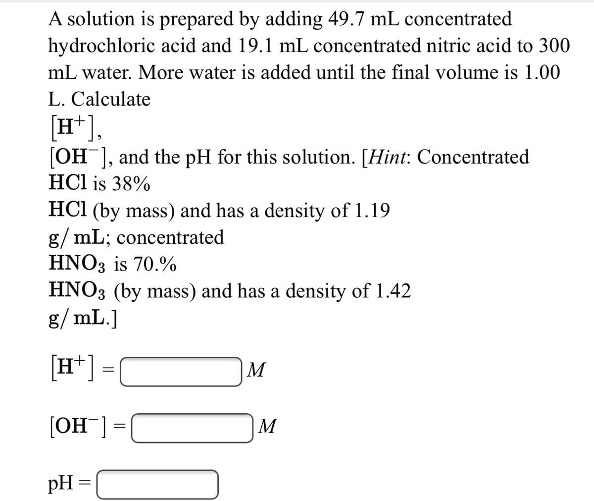 A solution is prepared by adding 49.7 mL concentrated
hydrochloric acid and 19.1 mL concentrated nitric acid to 300
mL water. More water is added until the final volume is 1.00
L. Calculate
[H*],
[OH ], and the pH for this solution. [Hint: Concentrated
HCl is 38%
HCI (by mass) and has a density of 1.19
g/ mL; concentrated
HNO3 is 70.%
HNO3 (by mass) and has a density of 1.42
g/ mL.]
[H*] =
M
[OH¯] =
|M
pH =
