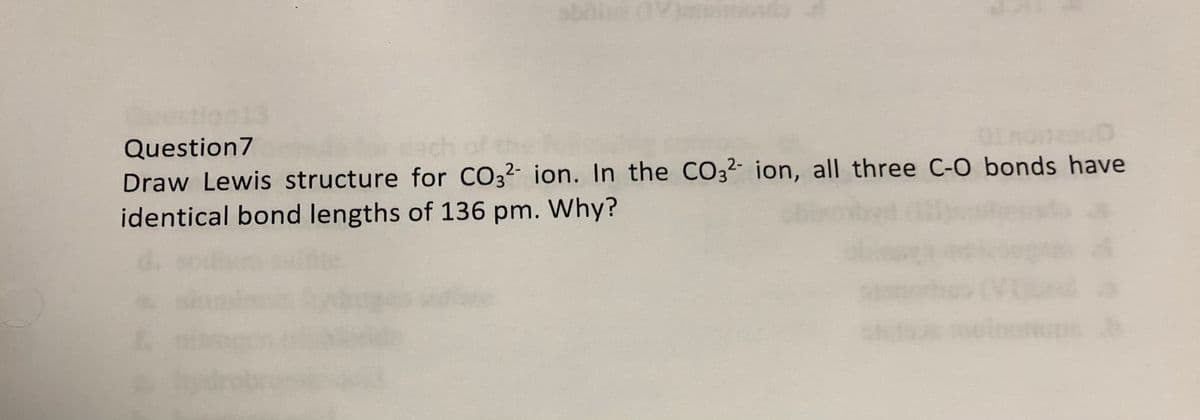 restion
Question7
Draw Lewis structure for CO3²- ion. In the CO3²- ion, all three C-O bonds have
identical bond lengths of 136 pm. Why?

