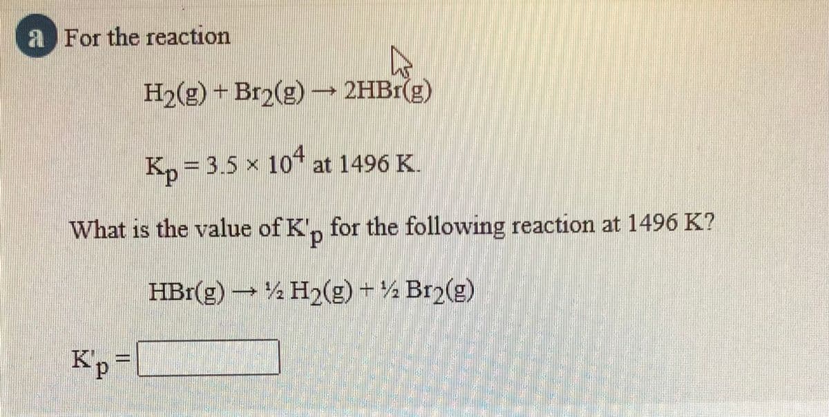 a For the reaction
H2(g) + Br2(g) – 2HB1(g)
K,= 3.5 x 10* at 1496 K.
What is the value of K', for the following reaction at 1496 K?
HBr(g) → H2(g) ½ Br2(g)
K'p=
