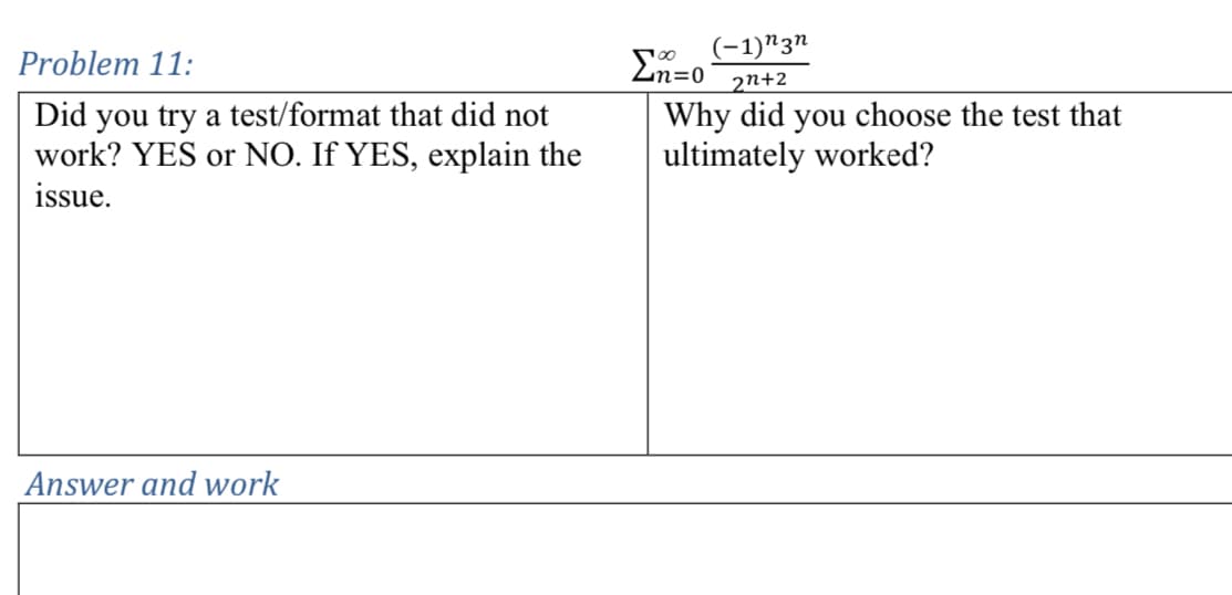 Problem 11:
Did you try a test/format that did not
work? YES or NO. If YES, explain the
issue.
Στο
(-1)n3n
2n+2
Why did you choose the test that
ultimately worked?
Answer and work