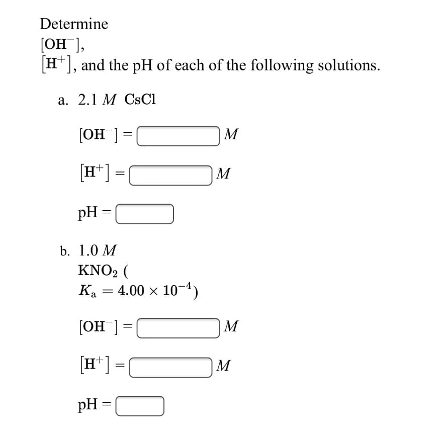 Determine
[OH ],
H*], and the pH of each of the following solutions.
а. 2.1 М CSCI
[OH ] =
|M
[H*] =
M
pH =
b. 1.0 M
KNO2 (
Ka = 4.00 x 104)
[OH ] =
M
[H*] =|
M
pH =
