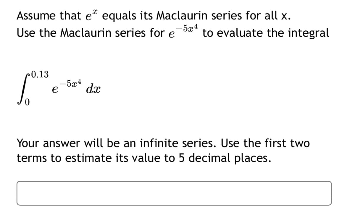 Assume that ex equals its Maclaurin series for all x.
-5x4
Use the Maclaurin series for e to evaluate the integral
0.13
-5x4
dx
Your answer will be an infinite series. Use the first two
terms to estimate its value to 5 decimal places.