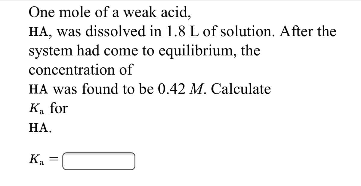 One mole of a weak acid,
HA, was dissolved in 1.8 L of solution. After the
system had come to equilibrium, the
concentration of
HA was found to be 0.42 M. Calculate
Ka for
НА.
Ка
