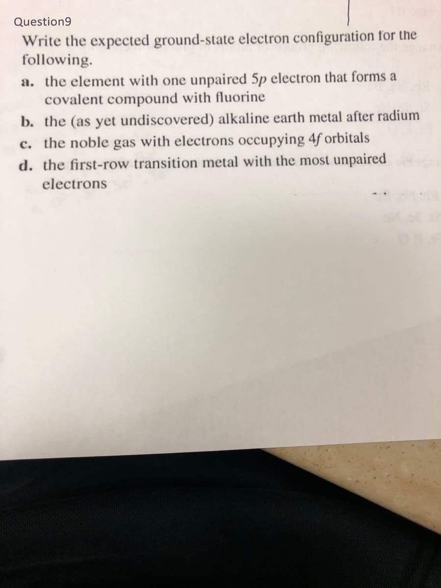 Question9
Write the expected ground-state electron configuration for the
following.
a. the element with one unpaired 5p electron that forms a
covalent compound with fluorine
b. the (as yet undiscovered) alkaline earth metal after radium
c. the noble gas with electrons occupying 4f orbitals
d. the first-row transition metal with the most unpaired
electrons
