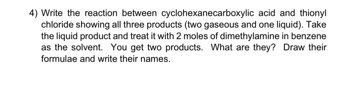4) Write the reaction between cyclohexanecarboxylic acid and thionyl
chloride showing all three products (two gaseous and one liquid). Take
the liquid product and treat it with 2 moles of dimethylamine in benzene
as the solvent. You get two products. What are they? Draw their
formulae and write their names.