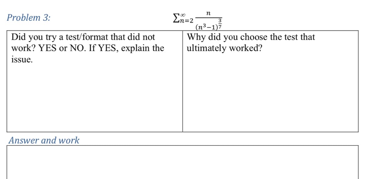 Problem 3:
Did you try a test/format that did not
work? YES or NO. If YES, explain the
issue.
Σ=2
n
3
(n³-1)7
Why did you choose the test that
ultimately worked?
Answer and work