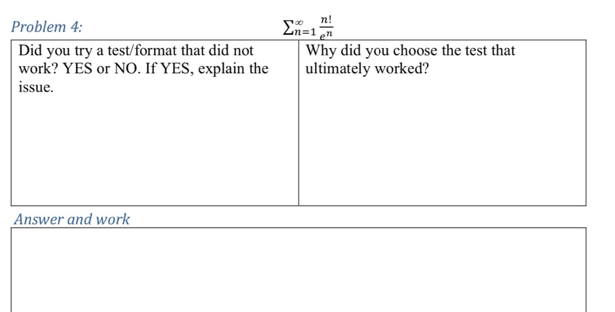 Problem 4:
Did you try a test/format that did not
work? YES or NO. If YES, explain the
issue.
Answer and work
n!
100
n=1
en
Why did you choose the test that
ultimately worked?