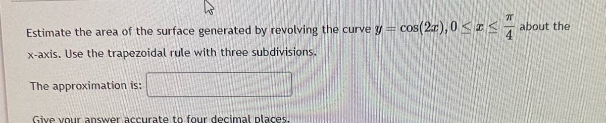 Estimate the area of the surface generated by revolving the curve y = cos(2x), 0 < x <
x-axis. Use the trapezoidal rule with three subdivisions.
The approximation is:
Give your answer accurate to four decimal places.
74
about the