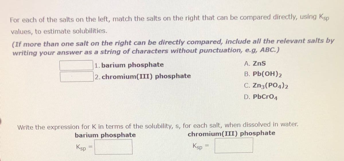 For each of the salts on the left, match the salts on the right that can be compared directly, using Ksp
values, to estimate solubilities.
(If more than one salt on the right can be directly compared, include all the relevant salts by
writing your answer as a string of characters without punctuation, e.g, ABC.)
Ksp
1. barium phosphate
2. chromium(III) phosphate
Write the expression for K in terms of the solubility, s, for each salt, when dissolved in water.
barium phosphate
chromium(III) phosphate
Ksp=
DENG
A. ZnS
B. Pb(OH)2
C. Zn3(PO4)2
D. PbCrO4