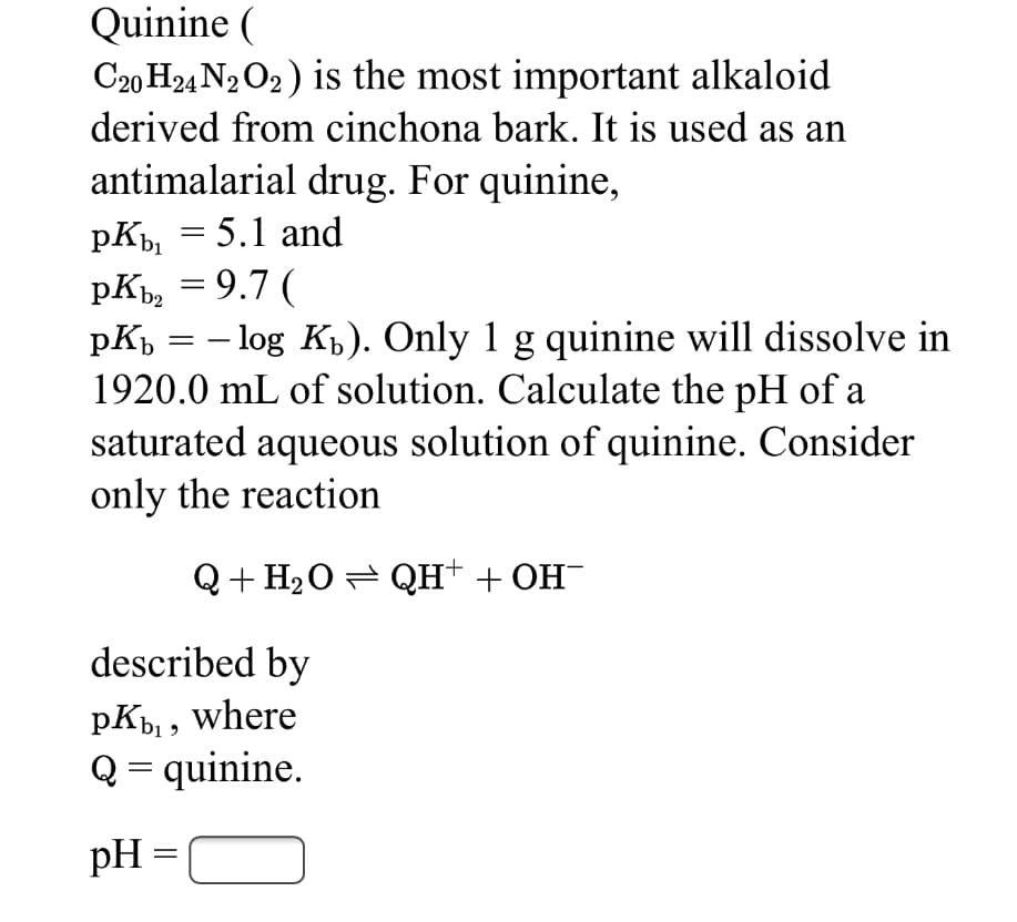 Quinine (
C20 H24 N2 O2) is the most important alkaloid
derived from cinchona bark. It is used as an
antimalarial drug. For quinine,
pK, = 5.1 and
pK, = 9.7 (
pKp = – log Kp). Only 1 g quinine will dissolve in
1920.0 mL of solution. Calculate the pH of a
saturated aqueous solution of quinine. Consider
only the reaction
|
Q+ H2O= QH+ + OH-
described by
pK, where
Q = quinine.
pH =
