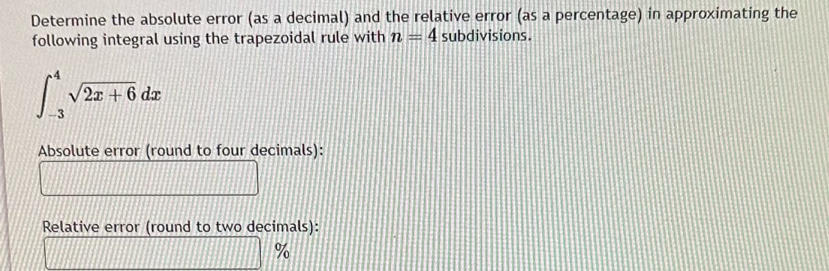 Determine the absolute error (as a decimal) and the relative error (as a percentage) in approximating the
following integral using the trapezoidal rule with n = 4 subdivisions.
4
L
√2x+6 dx
3
Absolute error (round to four decimals):
Relative error (round to two decimals):
%