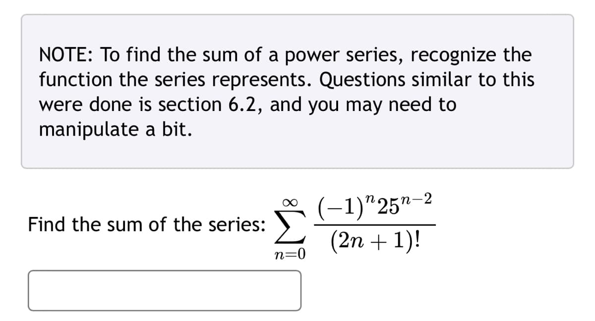 NOTE: To find the sum of a power series, recognize the
function the series represents. Questions similar to this
were done is section 6.2, and you may need to
manipulate a bit.
Find the sum of the series:
(-1)"25"-2
(2n+1)!
n=0