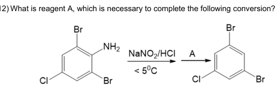 12) What is reagent A, which is necessary to complete the following conversion?
O
Br
NH₂
Br
NaNO₂/HCI A
< 5°C
CI
Br
Br