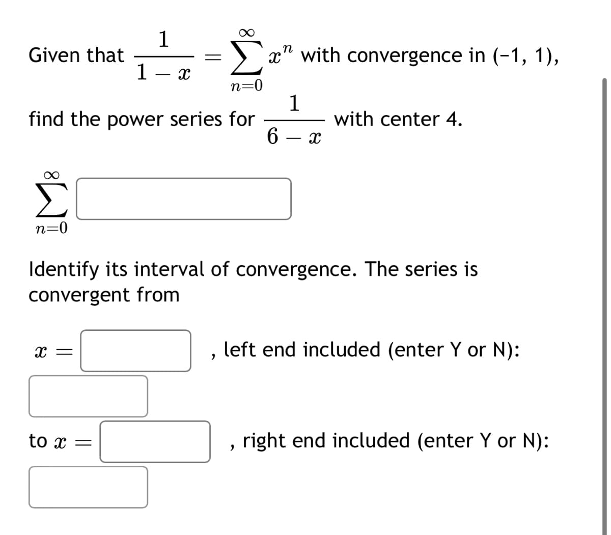 1
Given that
1
―
X
=
n=
find the power series for
n
x" with convergence in (-1, 1),
1
6
-
X
with center 4.
n=0
Identify its interval of convergence. The series is
convergent from
x =
,
left end included (enter Y or N):
to x =
,
right end included (enter Y or N):