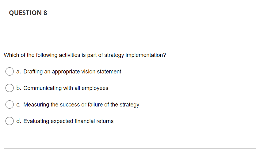 QUESTION 8
Which of the following activities is part of strategy implementation?
a. Drafting an appropriate vision statement
b. Communicating with all employees
c. Measuring the success or failure of the strategy
d. Evaluating expected financial returns
