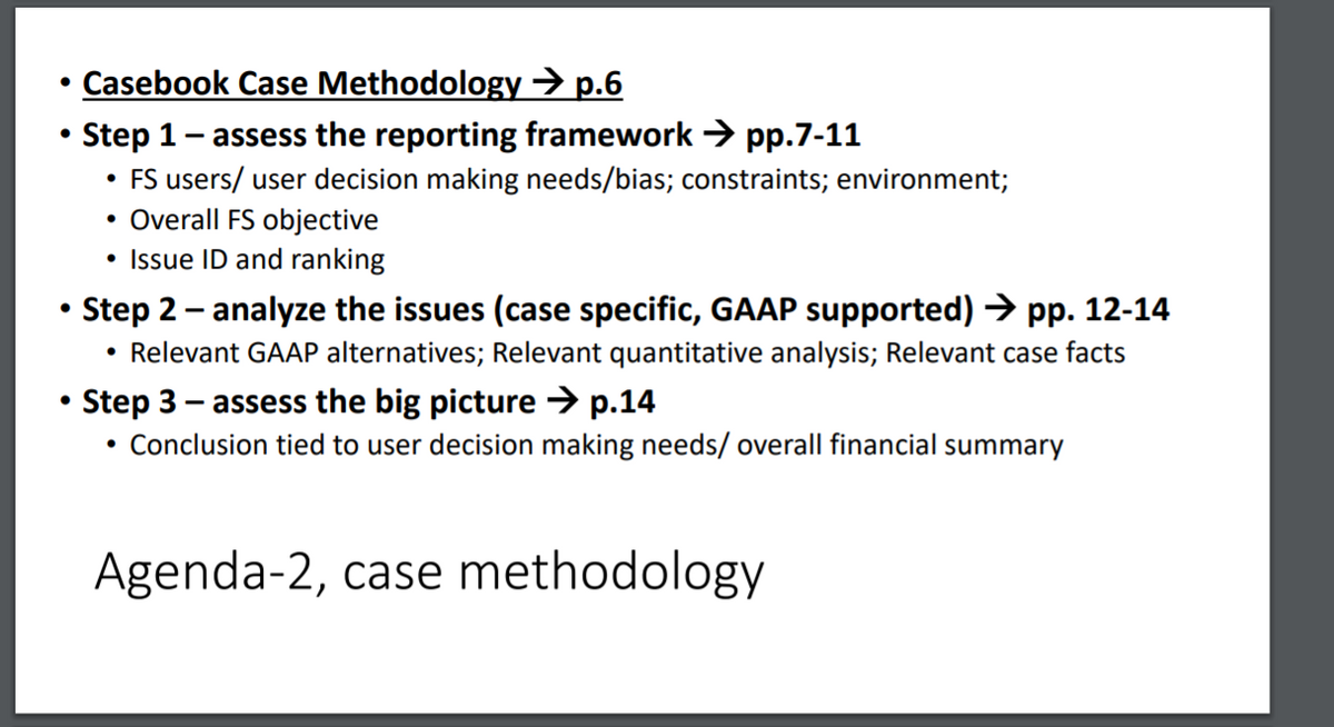 • Casebook Case Methodology → p.6
Step 1- assess the reporting framework > pp.7-11
• FS users/ user decision making needs/bias; constraints; environment;
• Overall FS objective
Issue ID and ranking
Step 2 - analyze the issues (case specific, GAAP supported) → pp. 12-14
Relevant GAAP alternatives; Relevant quantitative analysis; Relevant case facts
Step 3 - assess the big picture → p.14
Conclusion tied to user decision making needs/ overall financial summary
Agenda-2, case methodology
