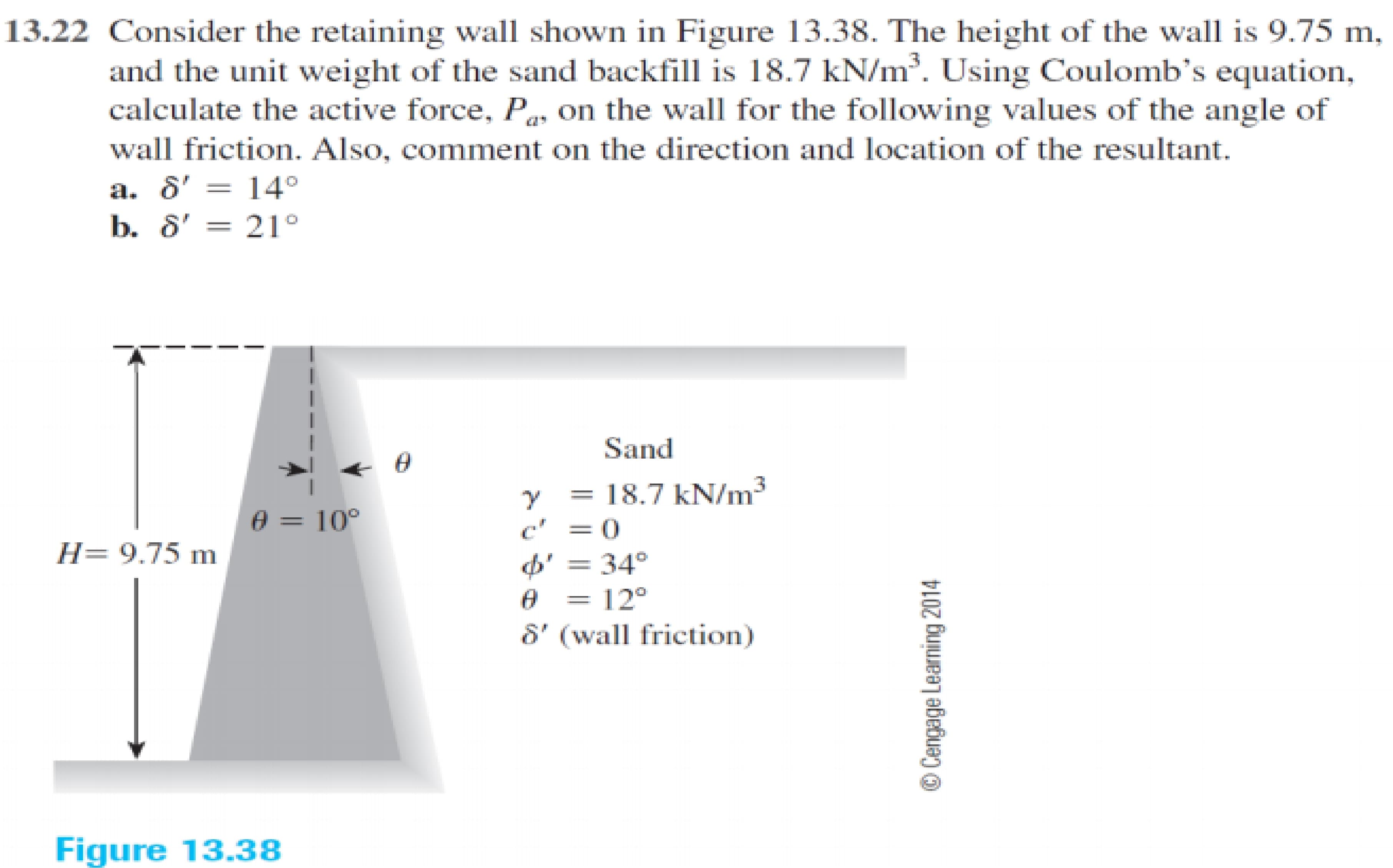 13.22 Consider the retaining wall shown in Figure 13.38. The height of the wall is 9.75 m,
and the unit weight of the sand backfill is 18.7 kN/m. Using Coulomb's equation,
calculate the active force, P, on the wall for the following values of the angle of
wall friction. Also, comment on the direction and location of the resultant.
a. 8' = 14°
b. 8' = 21°
Sand
= 18.7 kN/m3
c' =0
= 34°
e = 10°
%3D
H= 9.75 m
= 12°
8' (wall friction)
Figure 13.38
© Cengage Learning 2014
|
|
