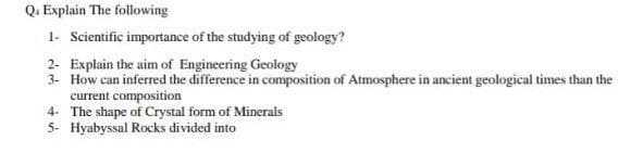 Q. Explain The following
1- Scientific importance of the studying of geology?
2- Explain the aim of Engineering Geology
3- How can inferred the difference in composition of Atmosphere in ancient geological times than the
current composition
4- The shape of Crystal form of Minerals
5- Hyabyssal Rocks divided into
