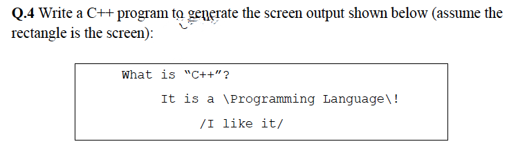 Q.4 Write a C++ program to generate the screen output shown below (assume the
rectangle is the screen):
What is "C++"?
It is a \Programming Language\!
/I like it/
