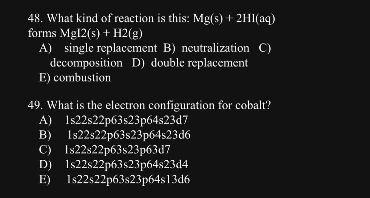 48. What kind of reaction is this: Mg(s) + 2HI(aq)
forms Mg12(s) + H2(g)
A) single replacement B) neutralization C)
decomposition D) double replacement
E) combustion
B)
49. What is the electron configuration for cobalt?
A) 1s22s22p63s23p64s23d7
1s22s22p63s23p64s23d6
C) 1s22s22p63s23p63d7
D) 1s22s22p63s23p64s23d4
E) 1s22s22p63s23p64s13d6