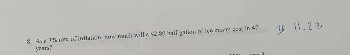 8. At a 3% rate of inflation, how much will a $2.80 half gallon of ice cream cost in 47
years?
# 11.23