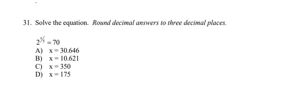 31. Solve the equation. Round decimal answers to three decimal places.
2% = = 70
A) x= 30.646
B)
x = 10.621
C)
x =350
D) x = 175