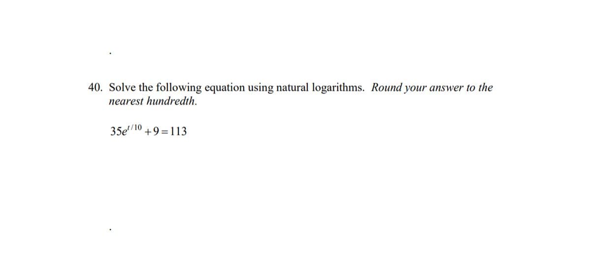40. Solve the following equation using natural logarithms. Round your answer to the
nearest hundredth.
35e¹/10 +9=113