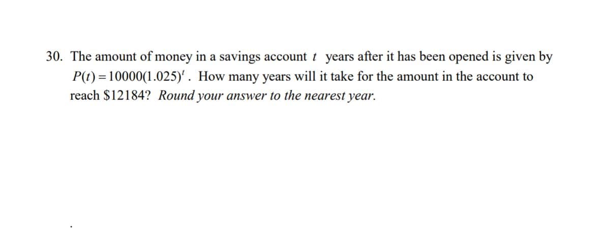 30. The amount of money in a savings account t years after it has been opened is given by
P(t) = 10000(1.025)¹. How many years will it take for the amount in the account to
reach $12184? Round your answer to the nearest year.