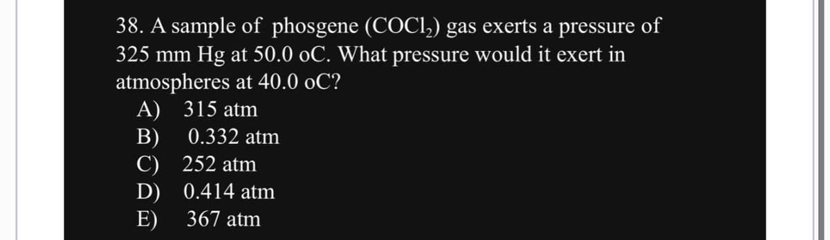 38. A sample of phosgene (COCl₂) gas exerts a pressure of
325 mm Hg at 50.0 oC. What pressure would it exert in
atmospheres at 40.0 oC?
A) 315 atm
B)
C)
D)
E)
0.332 atm
252 atm
0.414 atm
367 atm