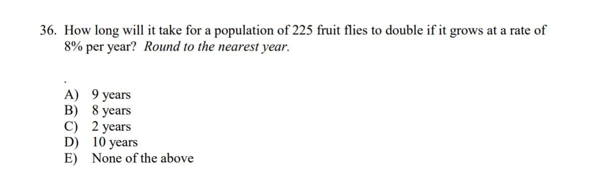 36. How long will it take for a population of 225 fruit flies to double if it grows at a rate of
8% per year? Round to the nearest year.
A) 9 years
B) 8 years
C)
2 years
D)
10 years
E) None of the above