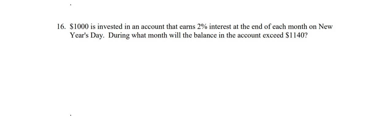 16. $1000 is invested in an account that earns 2% interest at the end of each month on New
Year's Day. During what month will the balance in the account exceed $1140?