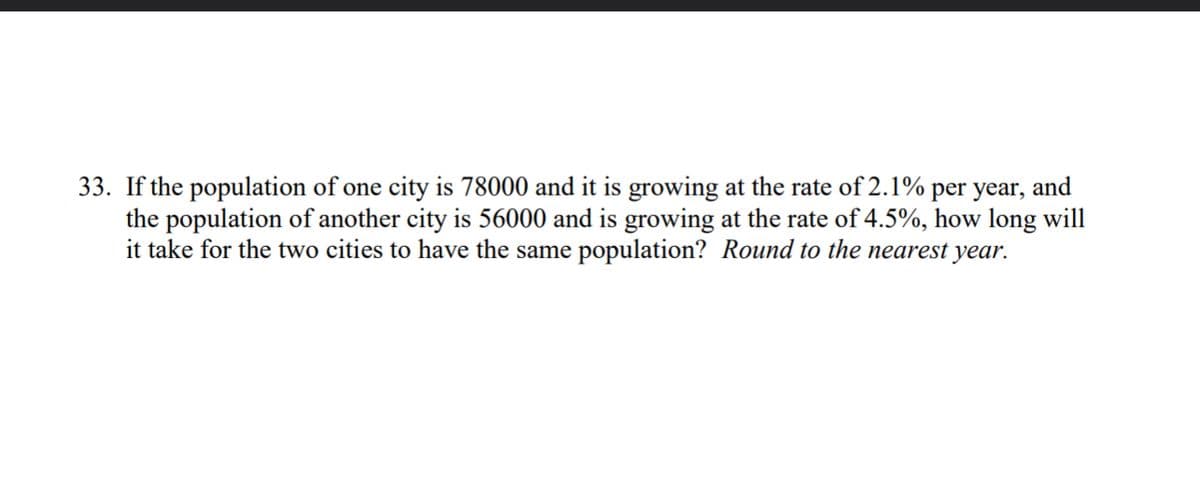 and
33. If the population of one city is 78000 and it is growing at the rate of 2.1% per year,
the population of another city is 56000 and is growing at the rate of 4.5%, how long will
it take for the two cities to have the same population? Round to the nearest year.