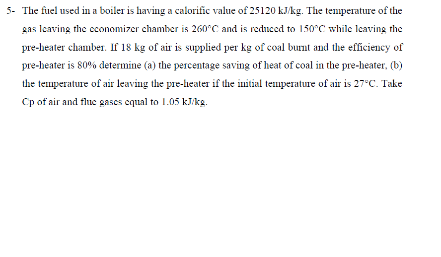 5- The fuel used in a boiler is having a calorific value of 25120 kJ/kg. The temperature of the
gas leaving the economizer chamber is 260°C and is reduced to 150°C while leaving the
pre-heater chamber. If 18 kg of air is supplied per kg of coal burnt and the efficiency of
pre-heater is 80% determine (a) the percentage saving of heat of coal in the pre-heater, (b)
the temperature of air leaving the pre-heater if the initial temperature of air is 27°C. Take
Cp of air and flue gases equal to 1.05 kJ/kg.
