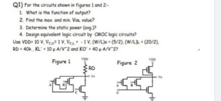 Q1) For the circuits shown in figures 1 and 2:
1. What is the function of output?
2. Find the max. and min. Vol. value?
3. Determine the static power (avg.)?
4. Design equivalent logic circuit by CMOC logic circuits?
Use VDD= 10 V. Vr.o=1V. Vru-1V. (W/L)o= (5/2), (W/L)L (20/2),
RD = 40k, KL = 10P A/V^2 and KO = 40pA/V`2?
Figure 1
5
VDD
RD
Figure 2
बदना
दे