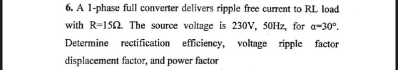 6. A 1-phase full converter delivers ripple free current to RL load
with R=1592. The source voltage is 230V, 50Hz, for a=30°.
Determine rectification efficiency, voltage ripple factor
displacement factor, and power factor