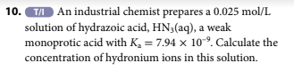 10.T/ An industrial chemist prepares a 0.025 mol/L
solution of hydrazoic acid, HN3(aq), a weak
monoprotic acid with K₂ = 7.94 x 10⁹. Calculate the
concentration of hydronium ions in this solution.