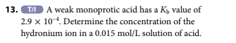 13.T/I A weak monoprotic acid has a K₁ value of
2.9 x 10-4. Determine the concentration of the
hydronium ion in a 0.015 mol/L solution of acid.